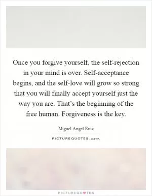 Once you forgive yourself, the self-rejection in your mind is over. Self-acceptance begins, and the self-love will grow so strong that you will finally accept yourself just the way you are. That’s the beginning of the free human. Forgiveness is the key Picture Quote #1