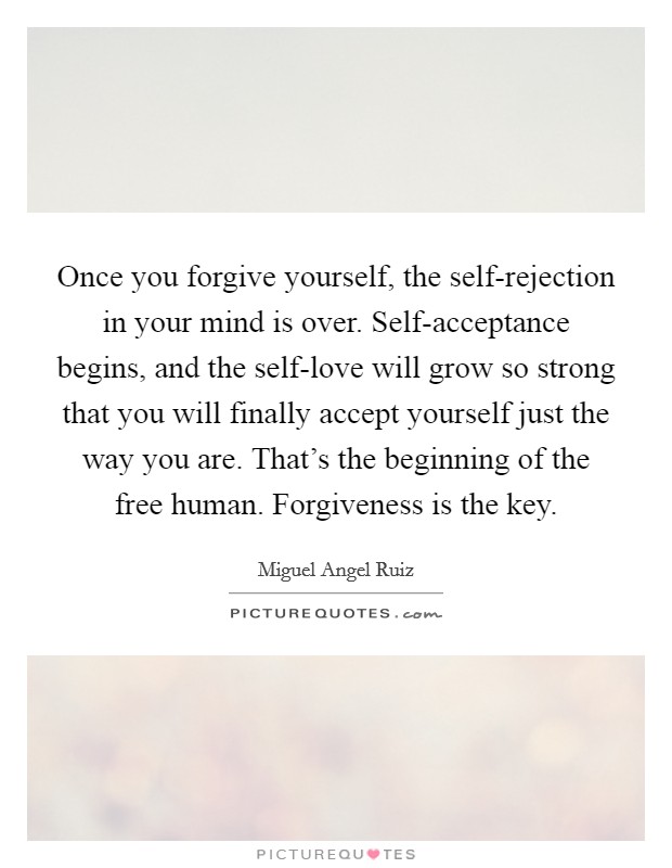 Once you forgive yourself, the self-rejection in your mind is over. Self-acceptance begins, and the self-love will grow so strong that you will finally accept yourself just the way you are. That's the beginning of the free human. Forgiveness is the key Picture Quote #1