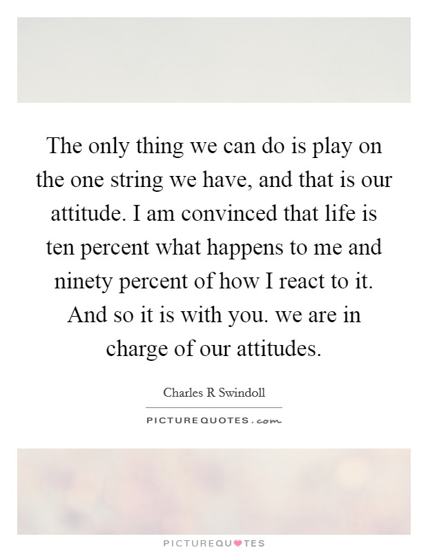 The only thing we can do is play on the one string we have, and that is our attitude. I am convinced that life is ten percent what happens to me and ninety percent of how I react to it. And so it is with you. we are in charge of our attitudes Picture Quote #1