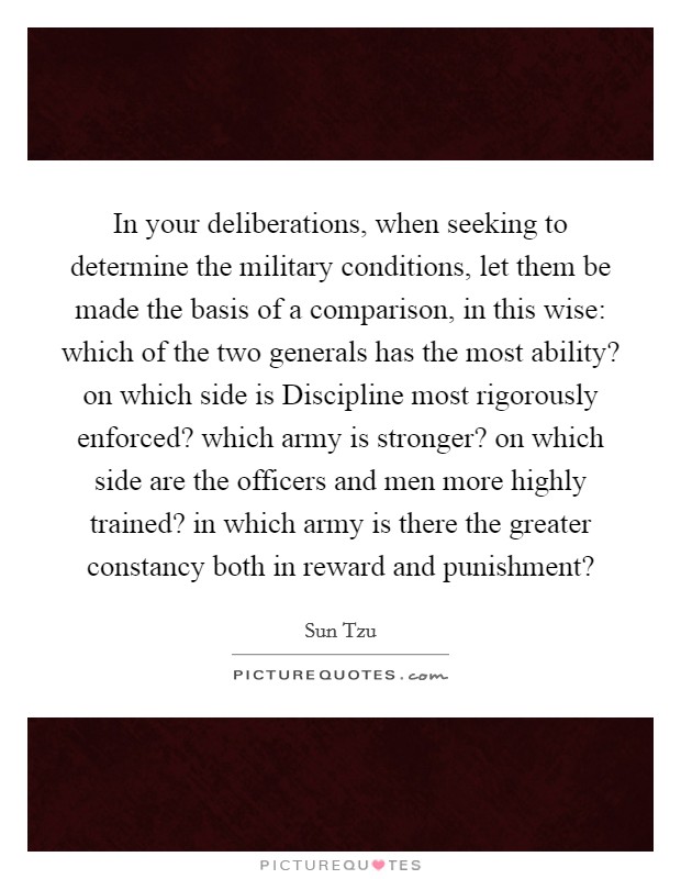 In your deliberations, when seeking to determine the military conditions, let them be made the basis of a comparison, in this wise: which of the two generals has the most ability? on which side is Discipline most rigorously enforced? which army is stronger? on which side are the officers and men more highly trained? in which army is there the greater constancy both in reward and punishment? Picture Quote #1