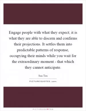 Engage people with what they expect; it is what they are able to discern and confirms their projections. It settles them into predictable patterns of response, occupying their minds while you wait for the extraordinary moment - that which they cannot anticipate Picture Quote #1