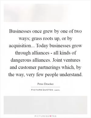 Businesses once grew by one of two ways; grass roots up, or by acquisition... Today businesses grow through alliances - all kinds of dangerous alliances. Joint ventures and customer partnerings which, by the way, very few people understand Picture Quote #1