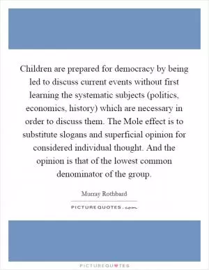Children are prepared for democracy by being led to discuss current events without first learning the systematic subjects (politics, economics, history) which are necessary in order to discuss them. The Mole effect is to substitute slogans and superficial opinion for considered individual thought. And the opinion is that of the lowest common denominator of the group Picture Quote #1