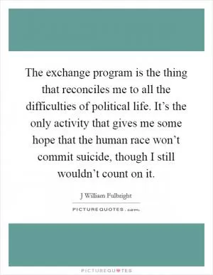 The exchange program is the thing that reconciles me to all the difficulties of political life. It’s the only activity that gives me some hope that the human race won’t commit suicide, though I still wouldn’t count on it Picture Quote #1