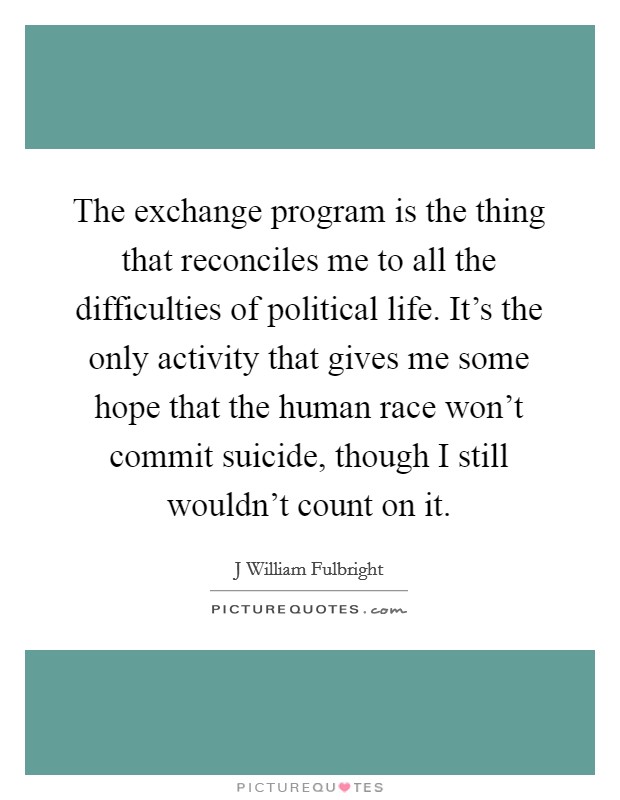 The exchange program is the thing that reconciles me to all the difficulties of political life. It's the only activity that gives me some hope that the human race won't commit suicide, though I still wouldn't count on it Picture Quote #1