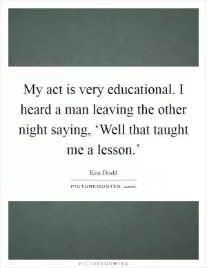 My act is very educational. I heard a man leaving the other night saying, ‘Well that taught me a lesson.’ Picture Quote #1