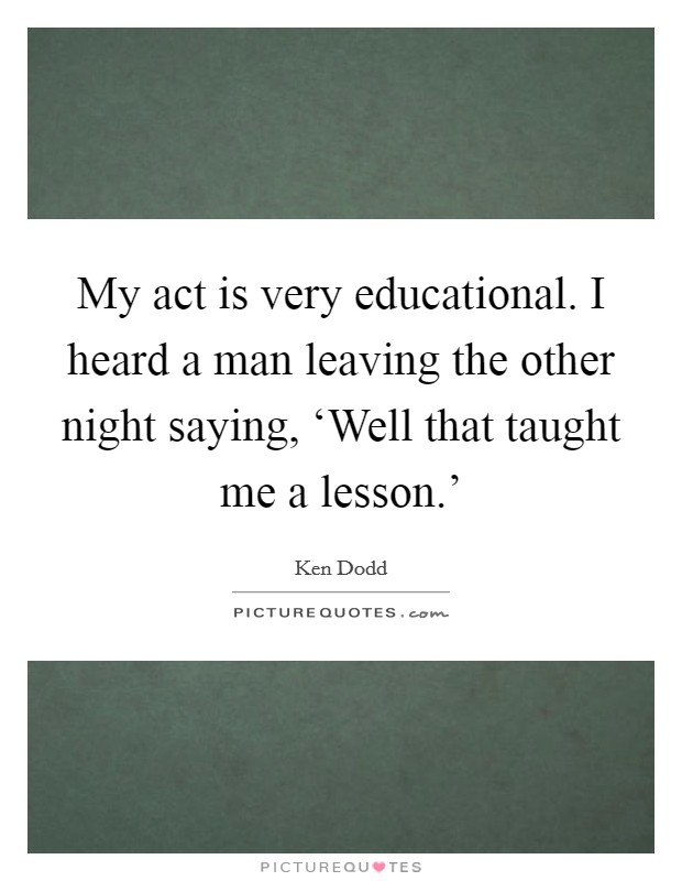 My act is very educational. I heard a man leaving the other night saying, ‘Well that taught me a lesson.' Picture Quote #1