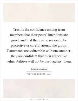 Trust is the confidence among team members that their peers’ intentions are good, and that there is no reason to be protective or careful around the group. Teammates are vulnerable with one another; they are confident that their respective vulnerabilities will not be used against them Picture Quote #1
