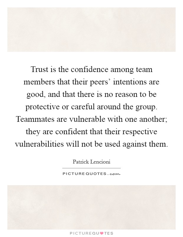 Trust is the confidence among team members that their peers' intentions are good, and that there is no reason to be protective or careful around the group. Teammates are vulnerable with one another; they are confident that their respective vulnerabilities will not be used against them Picture Quote #1