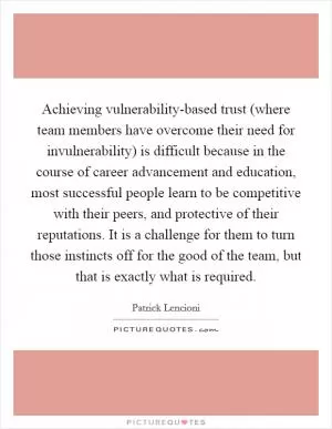 Achieving vulnerability-based trust (where team members have overcome their need for invulnerability) is difficult because in the course of career advancement and education, most successful people learn to be competitive with their peers, and protective of their reputations. It is a challenge for them to turn those instincts off for the good of the team, but that is exactly what is required Picture Quote #1