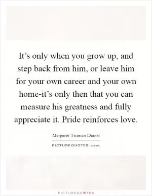 It’s only when you grow up, and step back from him, or leave him for your own career and your own home-it’s only then that you can measure his greatness and fully appreciate it. Pride reinforces love Picture Quote #1