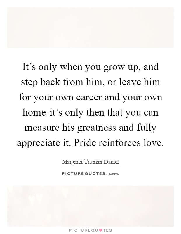 It's only when you grow up, and step back from him, or leave him for your own career and your own home-it's only then that you can measure his greatness and fully appreciate it. Pride reinforces love Picture Quote #1