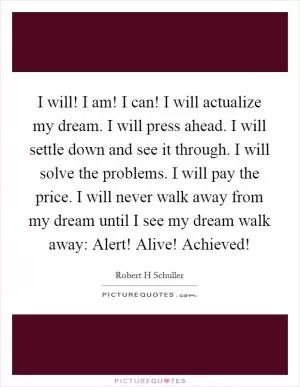 I will! I am! I can! I will actualize my dream. I will press ahead. I will settle down and see it through. I will solve the problems. I will pay the price. I will never walk away from my dream until I see my dream walk away: Alert! Alive! Achieved! Picture Quote #1