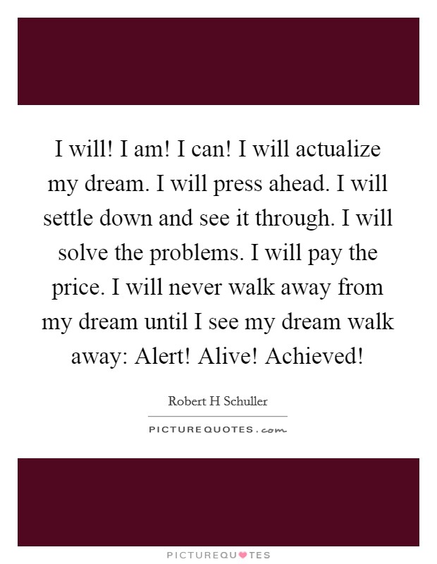 I will! I am! I can! I will actualize my dream. I will press ahead. I will settle down and see it through. I will solve the problems. I will pay the price. I will never walk away from my dream until I see my dream walk away: Alert! Alive! Achieved! Picture Quote #1