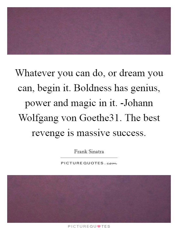 Whatever you can do, or dream you can, begin it. Boldness has genius, power and magic in it. -Johann Wolfgang von Goethe31. The best revenge is massive success Picture Quote #1