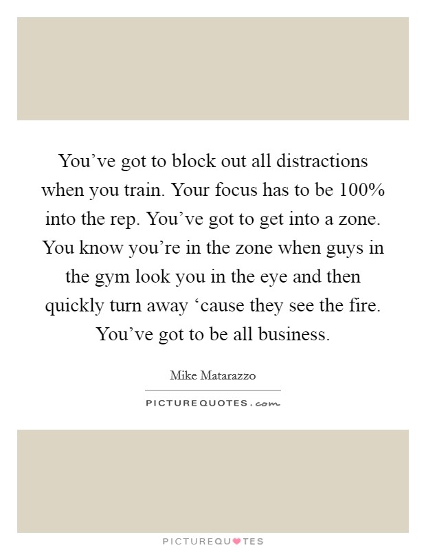 You've got to block out all distractions when you train. Your focus has to be 100% into the rep. You've got to get into a zone. You know you're in the zone when guys in the gym look you in the eye and then quickly turn away ‘cause they see the fire. You've got to be all business Picture Quote #1