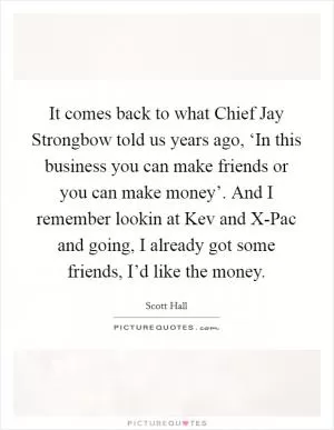 It comes back to what Chief Jay Strongbow told us years ago, ‘In this business you can make friends or you can make money’. And I remember lookin at Kev and X-Pac and going, I already got some friends, I’d like the money Picture Quote #1