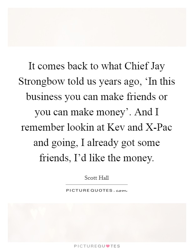 It comes back to what Chief Jay Strongbow told us years ago, ‘In this business you can make friends or you can make money'. And I remember lookin at Kev and X-Pac and going, I already got some friends, I'd like the money Picture Quote #1