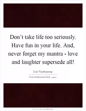 Don’t take life too seriously. Have fun in your life. And, never forget my mantra - love and laughter supersede all! Picture Quote #1