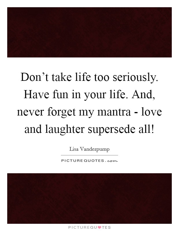 Don't take life too seriously. Have fun in your life. And, never forget my mantra - love and laughter supersede all! Picture Quote #1