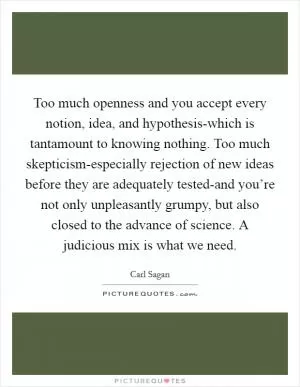 Too much openness and you accept every notion, idea, and hypothesis-which is tantamount to knowing nothing. Too much skepticism-especially rejection of new ideas before they are adequately tested-and you’re not only unpleasantly grumpy, but also closed to the advance of science. A judicious mix is what we need Picture Quote #1