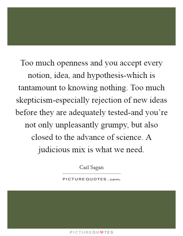 Too much openness and you accept every notion, idea, and hypothesis-which is tantamount to knowing nothing. Too much skepticism-especially rejection of new ideas before they are adequately tested-and you're not only unpleasantly grumpy, but also closed to the advance of science. A judicious mix is what we need Picture Quote #1