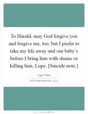 To Harald, may God forgive you and forgive me, too, but I prefer to take my life away and our baby’s before I bring him with shame or killing him, Lupe. [Suicide note.] Picture Quote #1