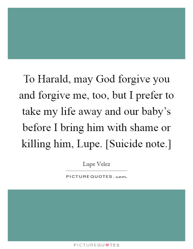 To Harald, may God forgive you and forgive me, too, but I prefer to take my life away and our baby's before I bring him with shame or killing him, Lupe. [Suicide note.] Picture Quote #1