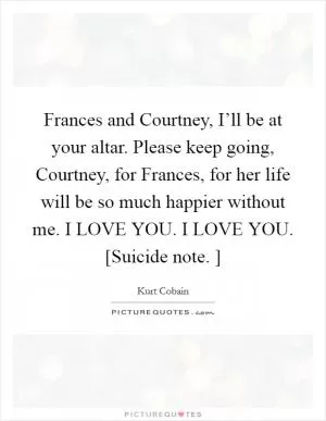Frances and Courtney, I’ll be at your altar. Please keep going, Courtney, for Frances, for her life will be so much happier without me. I LOVE YOU. I LOVE YOU. [Suicide note. ] Picture Quote #1
