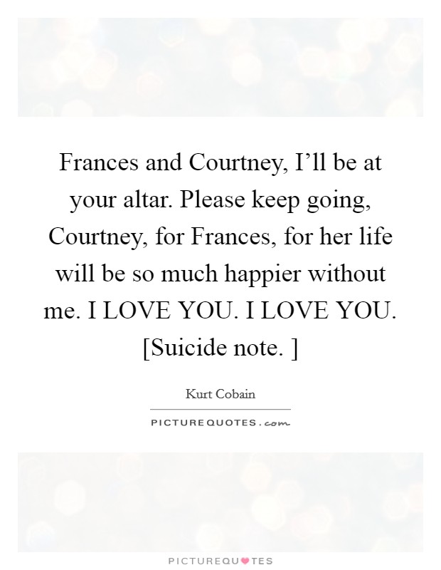 Frances and Courtney, I'll be at your altar. Please keep going, Courtney, for Frances, for her life will be so much happier without me. I LOVE YOU. I LOVE YOU. [Suicide note. ] Picture Quote #1
