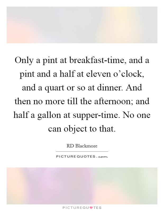 Only a pint at breakfast-time, and a pint and a half at eleven o'clock, and a quart or so at dinner. And then no more till the afternoon; and half a gallon at supper-time. No one can object to that Picture Quote #1
