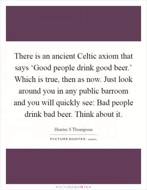 There is an ancient Celtic axiom that says ‘Good people drink good beer.’ Which is true, then as now. Just look around you in any public barroom and you will quickly see: Bad people drink bad beer. Think about it Picture Quote #1