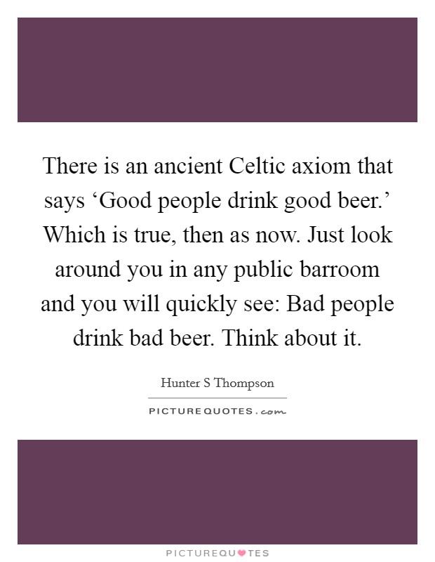 There is an ancient Celtic axiom that says ‘Good people drink good beer.' Which is true, then as now. Just look around you in any public barroom and you will quickly see: Bad people drink bad beer. Think about it Picture Quote #1