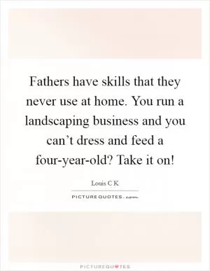 Fathers have skills that they never use at home. You run a landscaping business and you can’t dress and feed a four-year-old? Take it on! Picture Quote #1