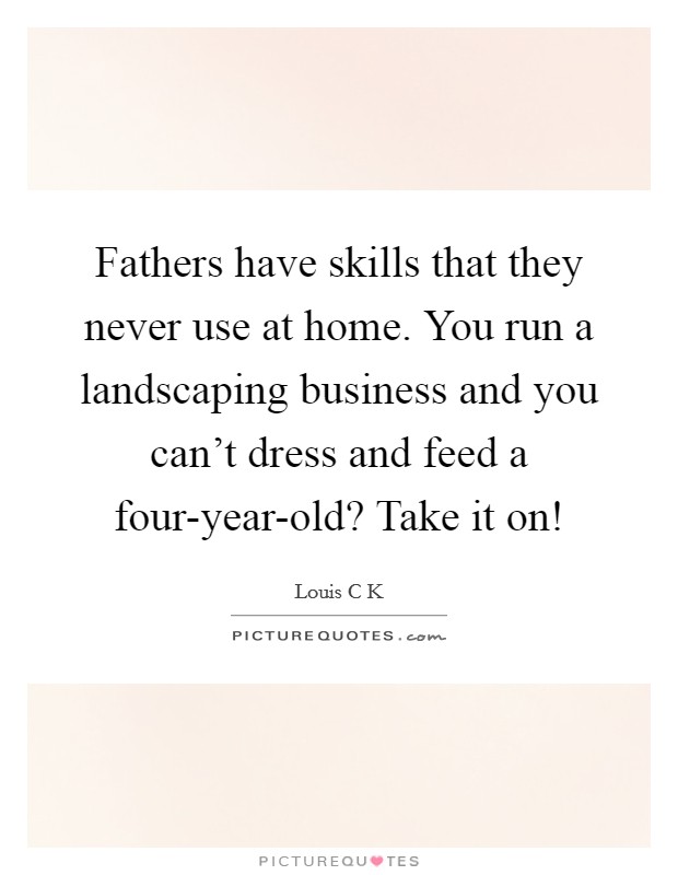 Fathers have skills that they never use at home. You run a landscaping business and you can't dress and feed a four-year-old? Take it on! Picture Quote #1