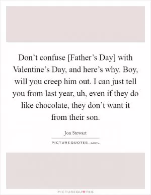 Don’t confuse [Father’s Day] with Valentine’s Day, and here’s why. Boy, will you creep him out. I can just tell you from last year, uh, even if they do like chocolate, they don’t want it from their son Picture Quote #1