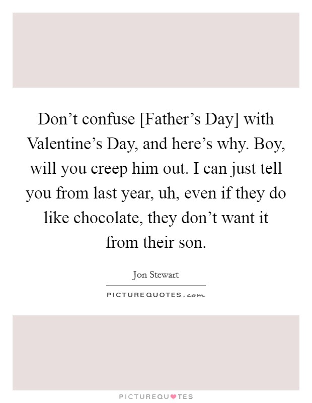 Don't confuse [Father's Day] with Valentine's Day, and here's why. Boy, will you creep him out. I can just tell you from last year, uh, even if they do like chocolate, they don't want it from their son Picture Quote #1
