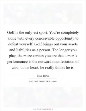 Golf is the only-est sport. You’re completely alone with every conceivable opportunity to defeat yourself. Golf brings out your assets and liabilities as a person. The longer you play, the more certain you are that a man’s performance is the outward manifestation of who, in his heart, he really thinks he is Picture Quote #1