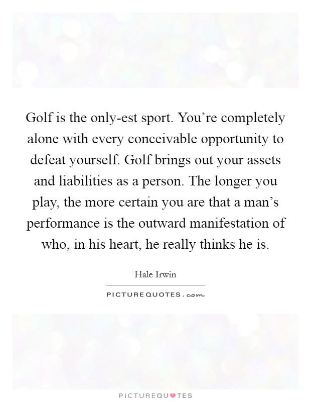 Golf is the only-est sport. You're completely alone with every conceivable opportunity to defeat yourself. Golf brings out your assets and liabilities as a person. The longer you play, the more certain you are that a man's performance is the outward manifestation of who, in his heart, he really thinks he is Picture Quote #1