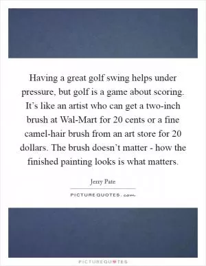 Having a great golf swing helps under pressure, but golf is a game about scoring. It’s like an artist who can get a two-inch brush at Wal-Mart for 20 cents or a fine camel-hair brush from an art store for 20 dollars. The brush doesn’t matter - how the finished painting looks is what matters Picture Quote #1