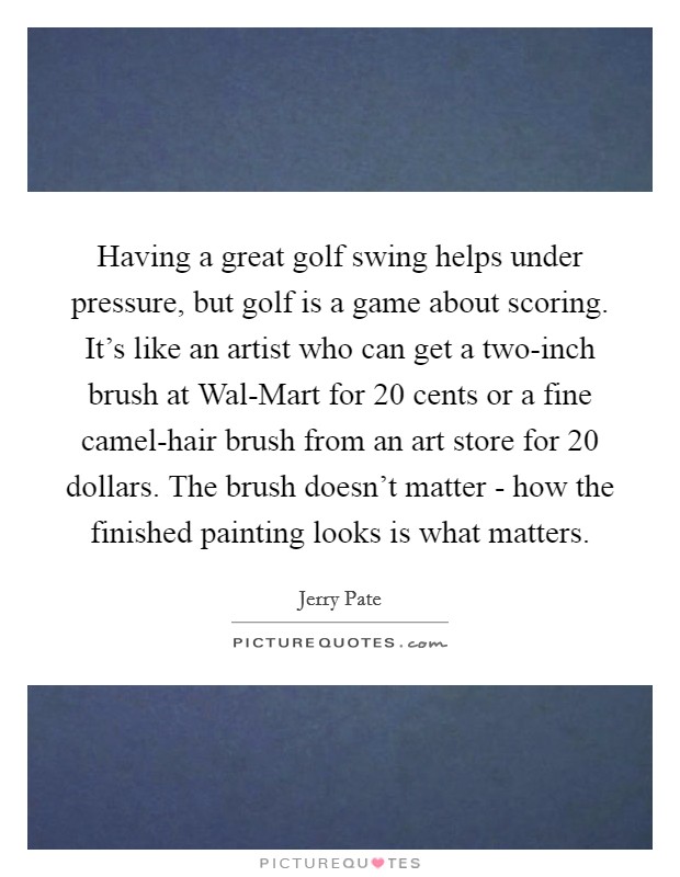 Having a great golf swing helps under pressure, but golf is a game about scoring. It's like an artist who can get a two-inch brush at Wal-Mart for 20 cents or a fine camel-hair brush from an art store for 20 dollars. The brush doesn't matter - how the finished painting looks is what matters Picture Quote #1