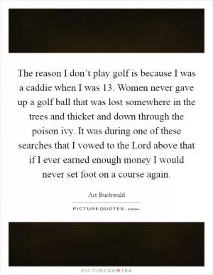 The reason I don’t play golf is because I was a caddie when I was 13. Women never gave up a golf ball that was lost somewhere in the trees and thicket and down through the poison ivy. It was during one of these searches that I vowed to the Lord above that if I ever earned enough money I would never set foot on a course again Picture Quote #1