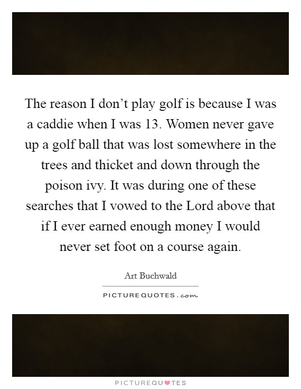 The reason I don't play golf is because I was a caddie when I was 13. Women never gave up a golf ball that was lost somewhere in the trees and thicket and down through the poison ivy. It was during one of these searches that I vowed to the Lord above that if I ever earned enough money I would never set foot on a course again Picture Quote #1