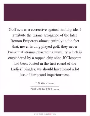 Golf acts as a corrective against sinful pride. I attribute the insane arrogance of the later Roman Emperors almost entirely to the fact that, never having played golf, they never knew that strange chastening humility which is engendered by a topped chip shot. If Cleopatra had been ousted in the first round of the Ladies’ Singles, we should have heard a lot less of her proud imperiousness Picture Quote #1