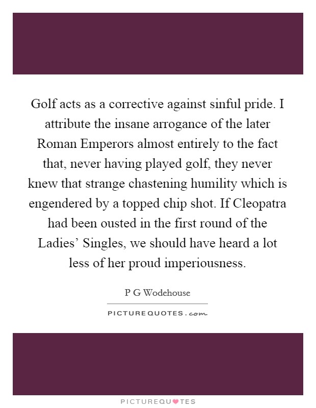 Golf acts as a corrective against sinful pride. I attribute the insane arrogance of the later Roman Emperors almost entirely to the fact that, never having played golf, they never knew that strange chastening humility which is engendered by a topped chip shot. If Cleopatra had been ousted in the first round of the Ladies' Singles, we should have heard a lot less of her proud imperiousness Picture Quote #1