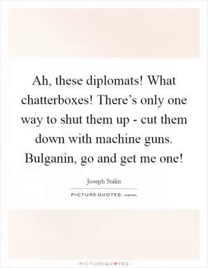Ah, these diplomats! What chatterboxes! There’s only one way to shut them up - cut them down with machine guns. Bulganin, go and get me one! Picture Quote #1
