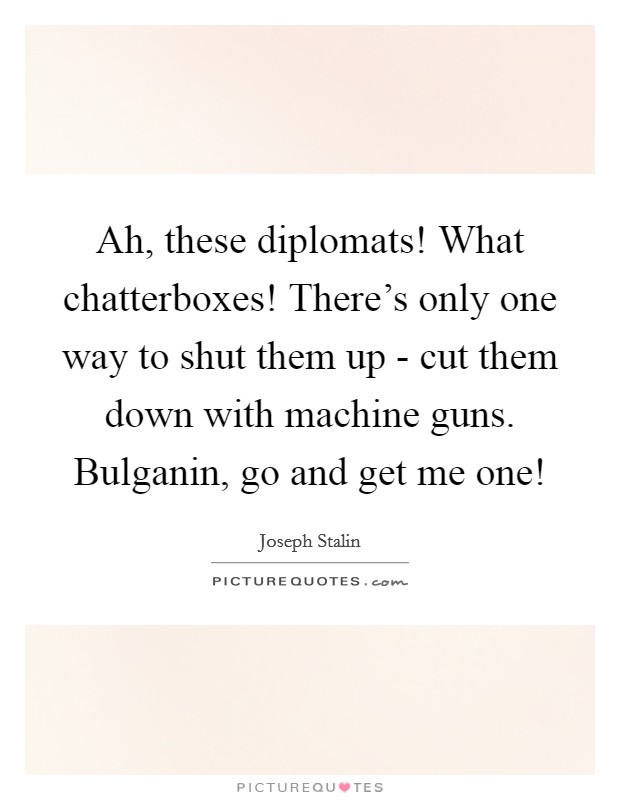 Ah, these diplomats! What chatterboxes! There's only one way to shut them up - cut them down with machine guns. Bulganin, go and get me one! Picture Quote #1