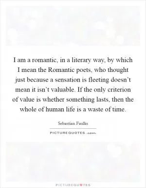 I am a romantic, in a literary way, by which I mean the Romantic poets, who thought just because a sensation is fleeting doesn’t mean it isn’t valuable. If the only criterion of value is whether something lasts, then the whole of human life is a waste of time Picture Quote #1