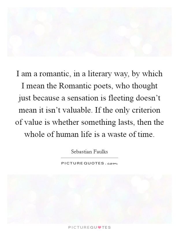 I am a romantic, in a literary way, by which I mean the Romantic poets, who thought just because a sensation is fleeting doesn't mean it isn't valuable. If the only criterion of value is whether something lasts, then the whole of human life is a waste of time Picture Quote #1