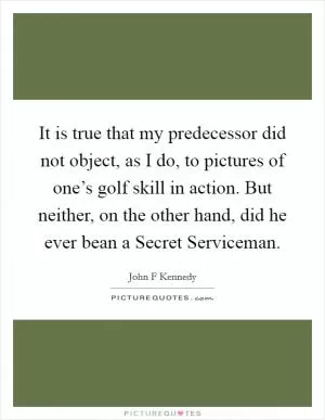 It is true that my predecessor did not object, as I do, to pictures of one’s golf skill in action. But neither, on the other hand, did he ever bean a Secret Serviceman Picture Quote #1